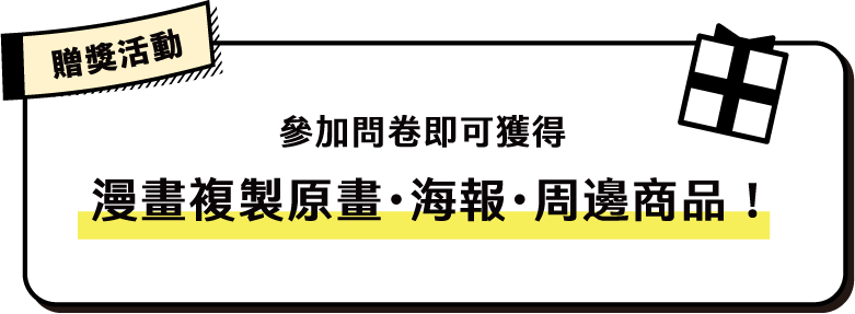 贈獎活動
參加問卷即可獲得「漫畫複製原畫・海報・周邊商品」!
獲得知名漫畫家複製原畫的機會!